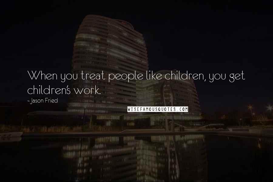 Jason Fried Quotes: When you treat people like children, you get children's work.