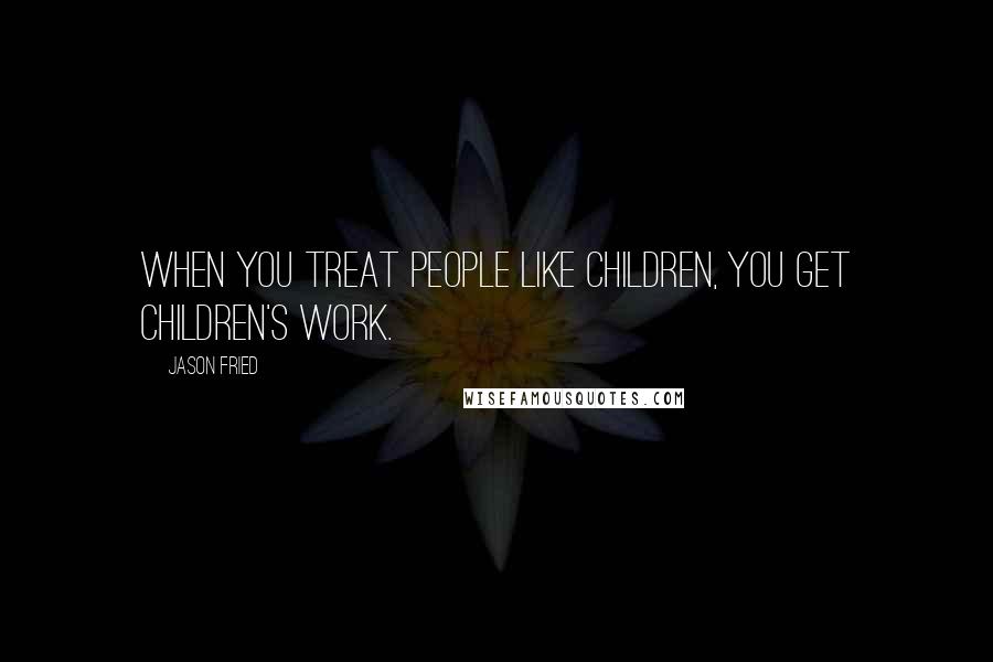 Jason Fried Quotes: When you treat people like children, you get children's work.