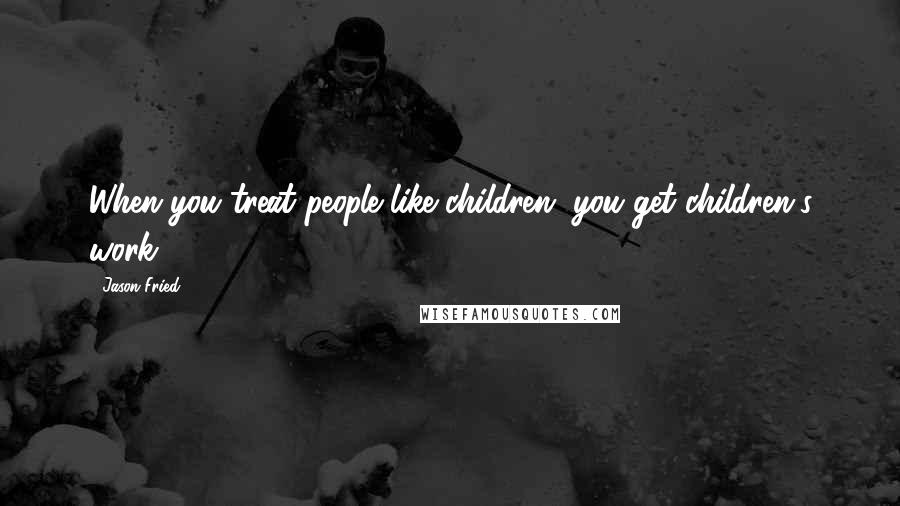 Jason Fried Quotes: When you treat people like children, you get children's work.