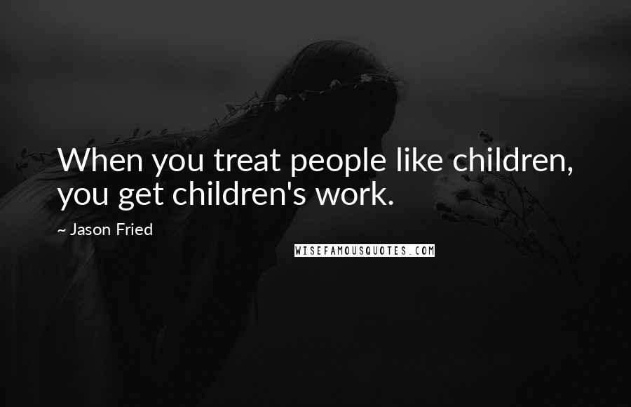 Jason Fried Quotes: When you treat people like children, you get children's work.