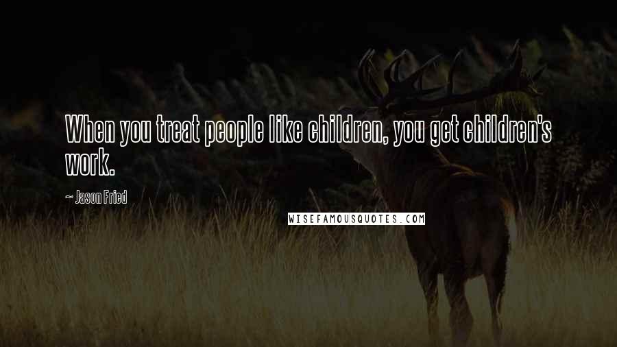 Jason Fried Quotes: When you treat people like children, you get children's work.