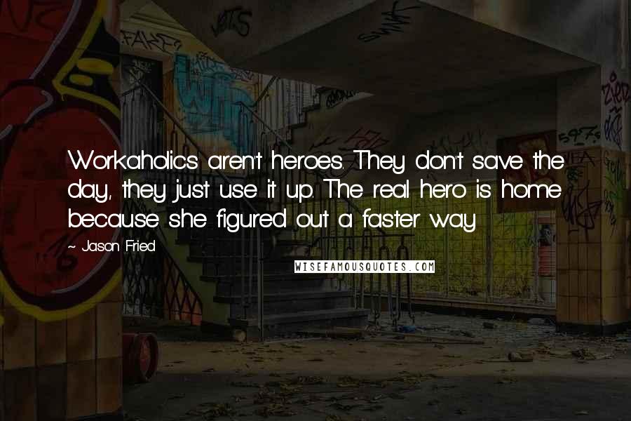 Jason Fried Quotes: Workaholics aren't heroes. They don't save the day, they just use it up. The real hero is home because she figured out a faster way