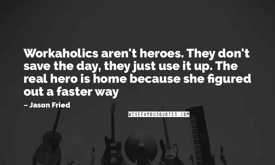 Jason Fried Quotes: Workaholics aren't heroes. They don't save the day, they just use it up. The real hero is home because she figured out a faster way