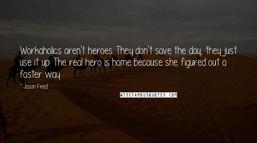 Jason Fried Quotes: Workaholics aren't heroes. They don't save the day, they just use it up. The real hero is home because she figured out a faster way