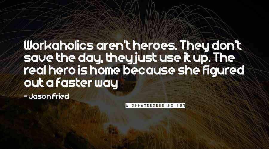 Jason Fried Quotes: Workaholics aren't heroes. They don't save the day, they just use it up. The real hero is home because she figured out a faster way