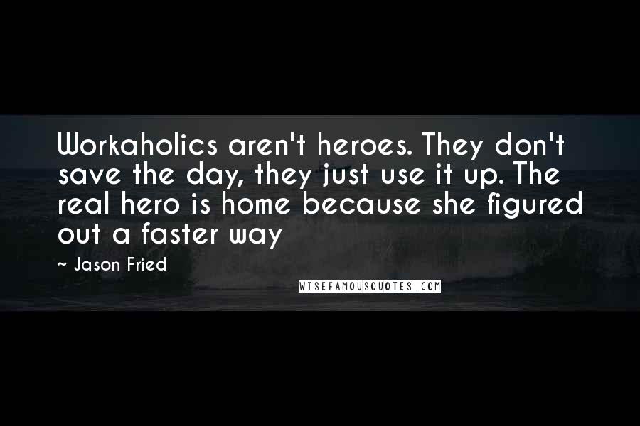 Jason Fried Quotes: Workaholics aren't heroes. They don't save the day, they just use it up. The real hero is home because she figured out a faster way