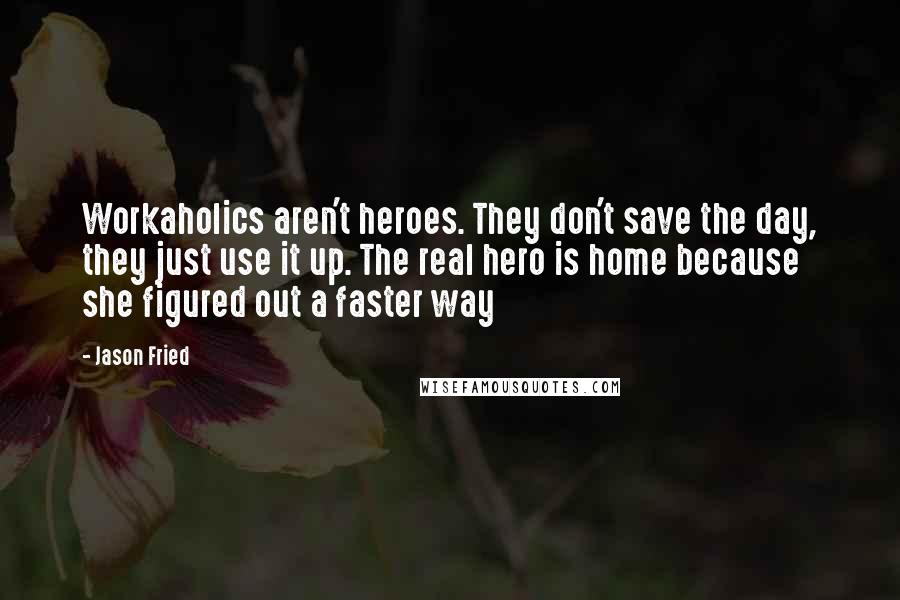 Jason Fried Quotes: Workaholics aren't heroes. They don't save the day, they just use it up. The real hero is home because she figured out a faster way