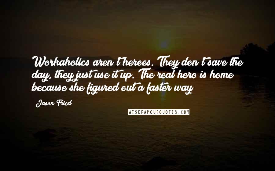 Jason Fried Quotes: Workaholics aren't heroes. They don't save the day, they just use it up. The real hero is home because she figured out a faster way