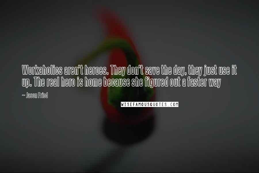 Jason Fried Quotes: Workaholics aren't heroes. They don't save the day, they just use it up. The real hero is home because she figured out a faster way