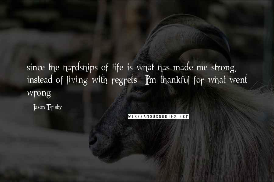 Jason Frisby Quotes: since the hardships of life is what has made me strong, instead of living with regrets--I'm thankful for what went wrong