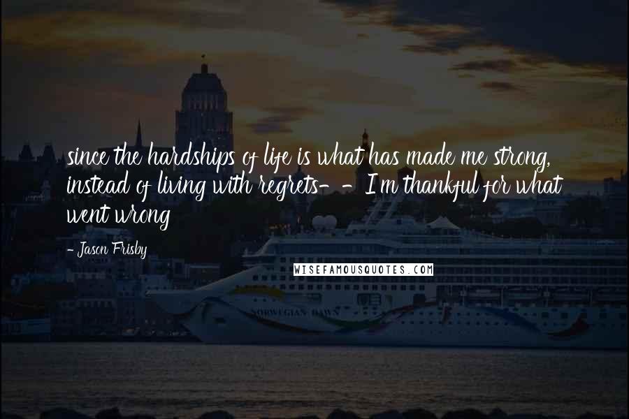 Jason Frisby Quotes: since the hardships of life is what has made me strong, instead of living with regrets--I'm thankful for what went wrong