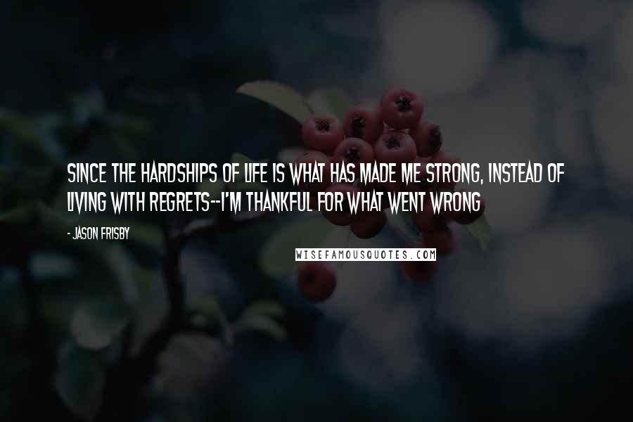 Jason Frisby Quotes: since the hardships of life is what has made me strong, instead of living with regrets--I'm thankful for what went wrong