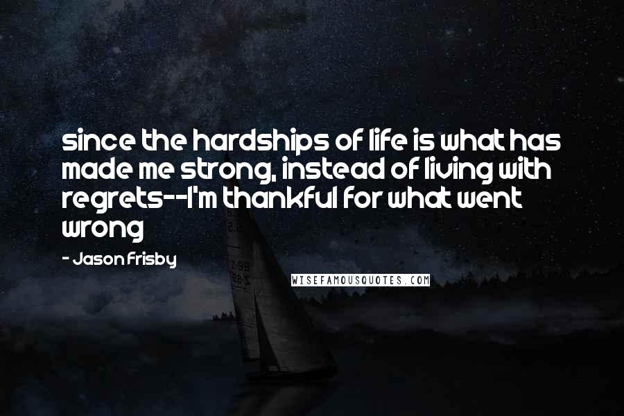 Jason Frisby Quotes: since the hardships of life is what has made me strong, instead of living with regrets--I'm thankful for what went wrong