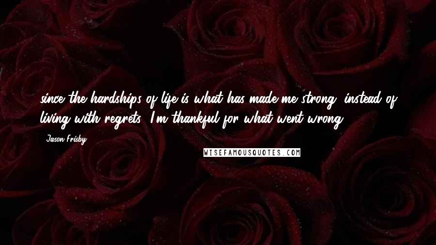 Jason Frisby Quotes: since the hardships of life is what has made me strong, instead of living with regrets--I'm thankful for what went wrong
