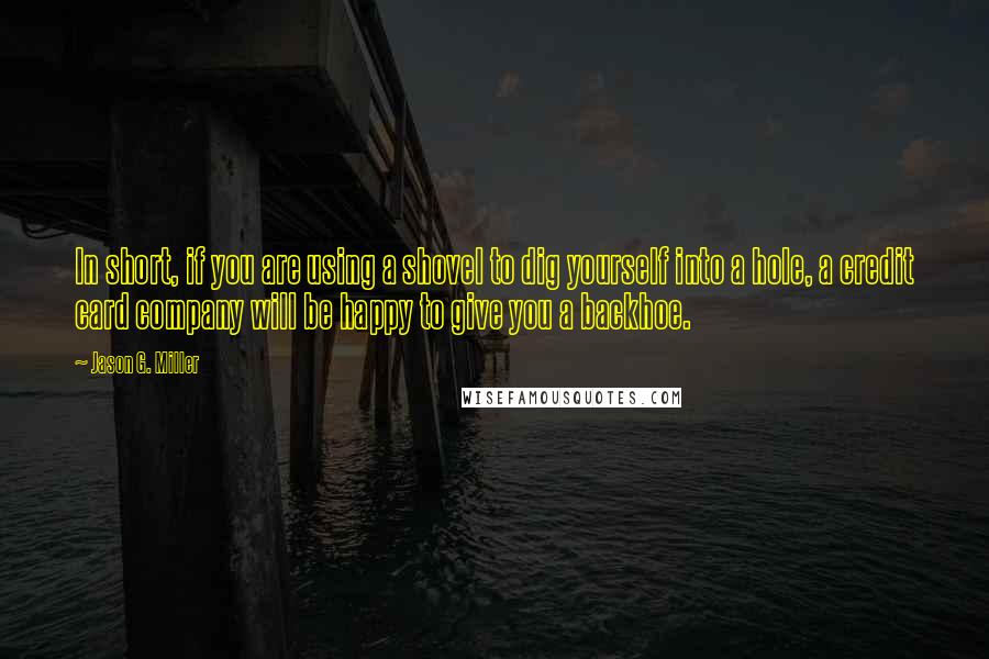 Jason G. Miller Quotes: In short, if you are using a shovel to dig yourself into a hole, a credit card company will be happy to give you a backhoe.