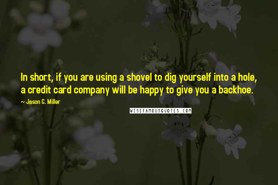 Jason G. Miller Quotes: In short, if you are using a shovel to dig yourself into a hole, a credit card company will be happy to give you a backhoe.