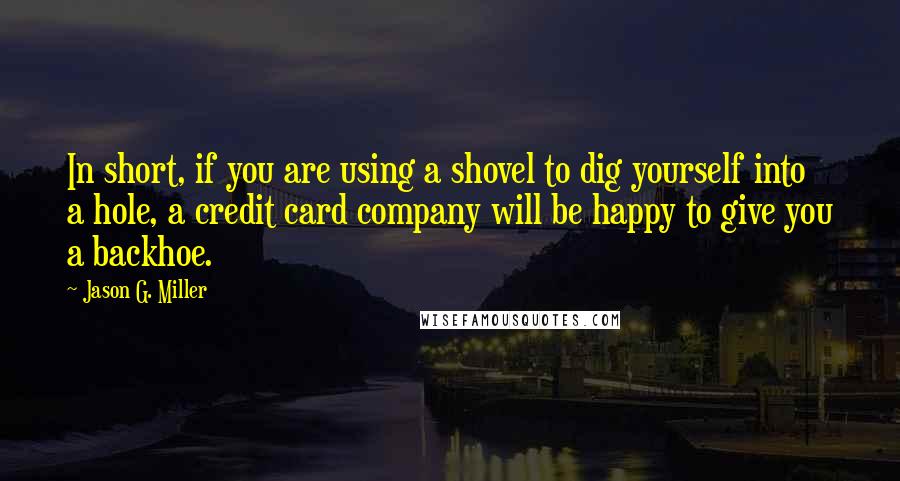 Jason G. Miller Quotes: In short, if you are using a shovel to dig yourself into a hole, a credit card company will be happy to give you a backhoe.