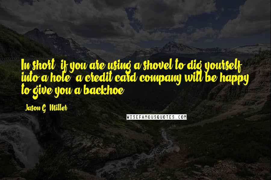 Jason G. Miller Quotes: In short, if you are using a shovel to dig yourself into a hole, a credit card company will be happy to give you a backhoe.