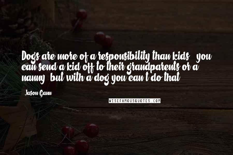 Jason Gann Quotes: Dogs are more of a responsibility than kids - you can send a kid off to their grandparents or a nanny, but with a dog you can't do that.