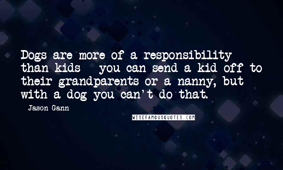 Jason Gann Quotes: Dogs are more of a responsibility than kids - you can send a kid off to their grandparents or a nanny, but with a dog you can't do that.