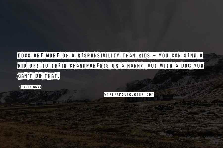 Jason Gann Quotes: Dogs are more of a responsibility than kids - you can send a kid off to their grandparents or a nanny, but with a dog you can't do that.