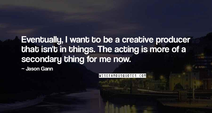 Jason Gann Quotes: Eventually, I want to be a creative producer that isn't in things. The acting is more of a secondary thing for me now.