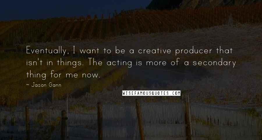 Jason Gann Quotes: Eventually, I want to be a creative producer that isn't in things. The acting is more of a secondary thing for me now.