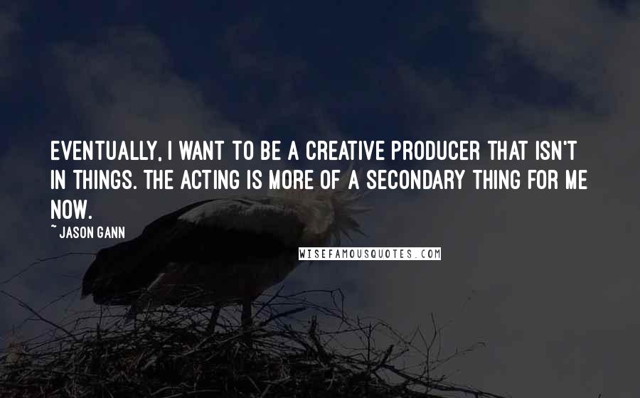 Jason Gann Quotes: Eventually, I want to be a creative producer that isn't in things. The acting is more of a secondary thing for me now.