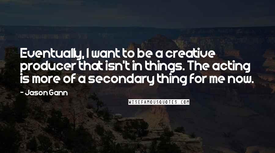 Jason Gann Quotes: Eventually, I want to be a creative producer that isn't in things. The acting is more of a secondary thing for me now.