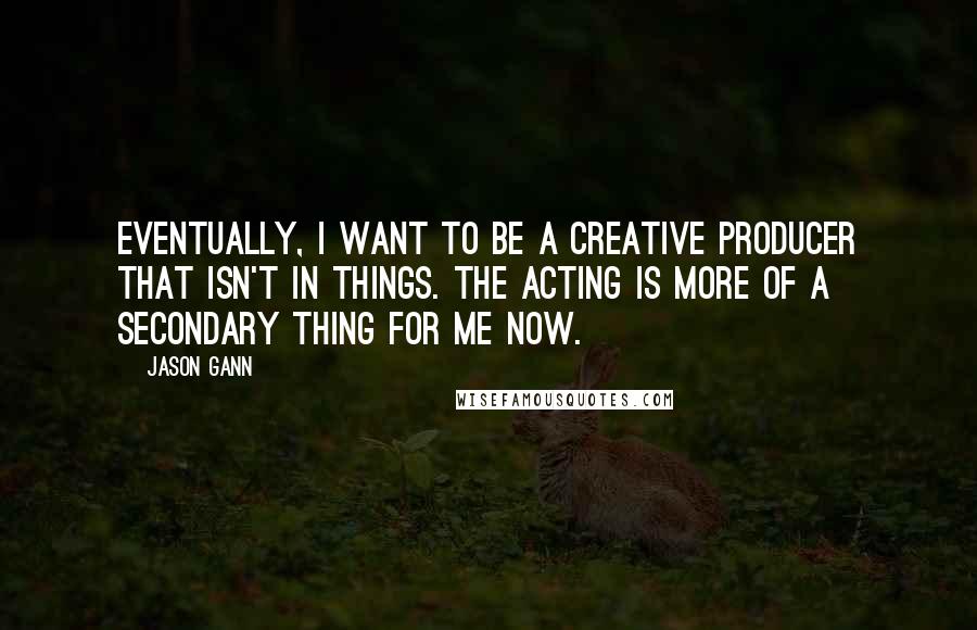 Jason Gann Quotes: Eventually, I want to be a creative producer that isn't in things. The acting is more of a secondary thing for me now.