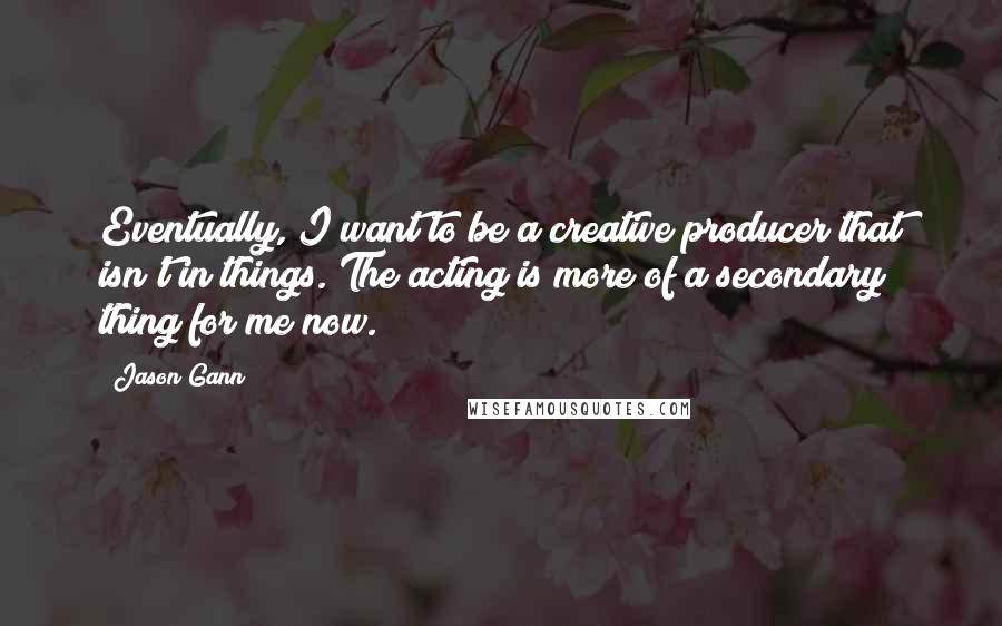 Jason Gann Quotes: Eventually, I want to be a creative producer that isn't in things. The acting is more of a secondary thing for me now.