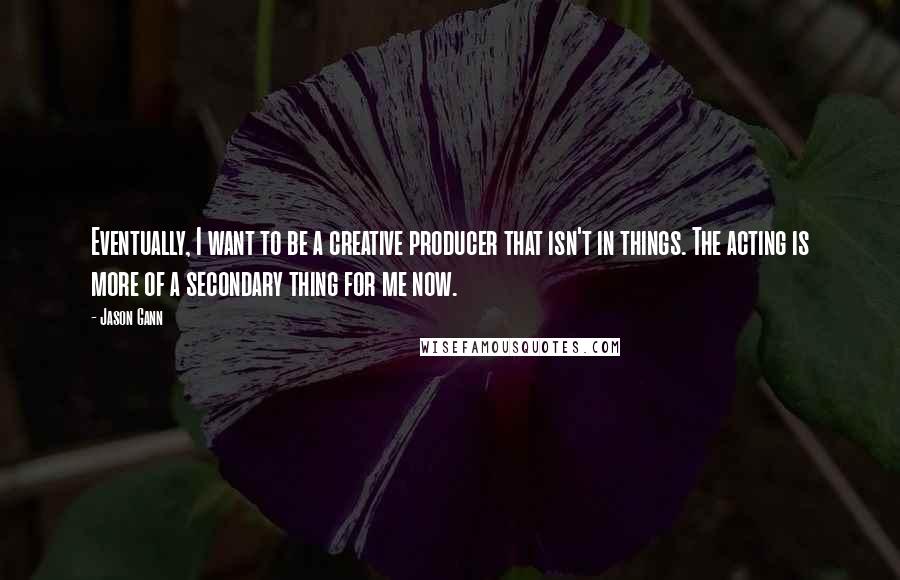 Jason Gann Quotes: Eventually, I want to be a creative producer that isn't in things. The acting is more of a secondary thing for me now.