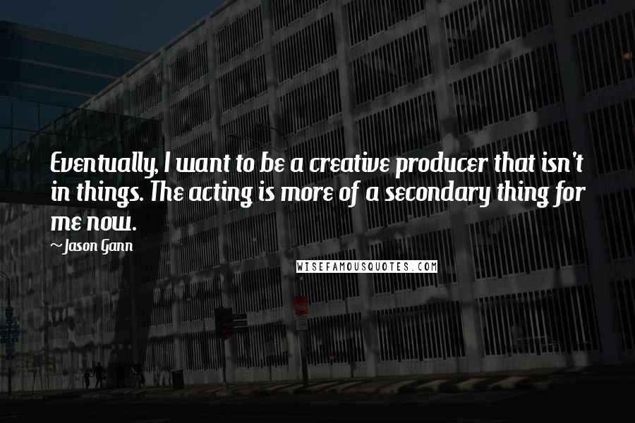 Jason Gann Quotes: Eventually, I want to be a creative producer that isn't in things. The acting is more of a secondary thing for me now.