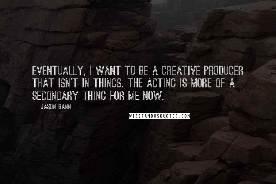 Jason Gann Quotes: Eventually, I want to be a creative producer that isn't in things. The acting is more of a secondary thing for me now.