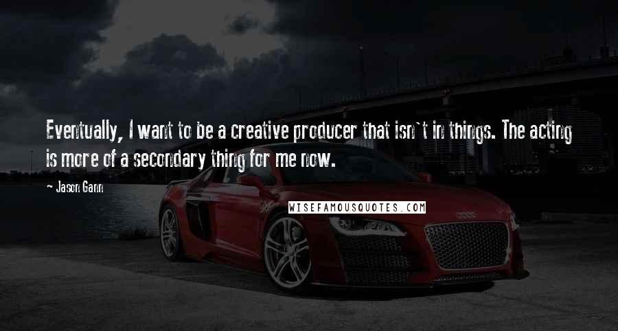 Jason Gann Quotes: Eventually, I want to be a creative producer that isn't in things. The acting is more of a secondary thing for me now.