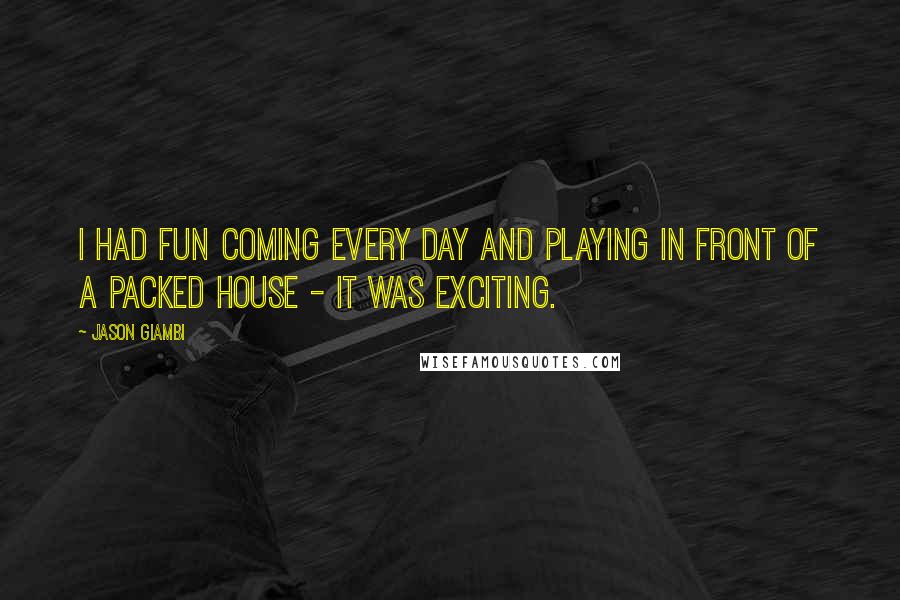 Jason Giambi Quotes: I had fun coming every day and playing in front of a packed house - it was exciting.