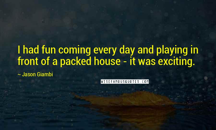 Jason Giambi Quotes: I had fun coming every day and playing in front of a packed house - it was exciting.