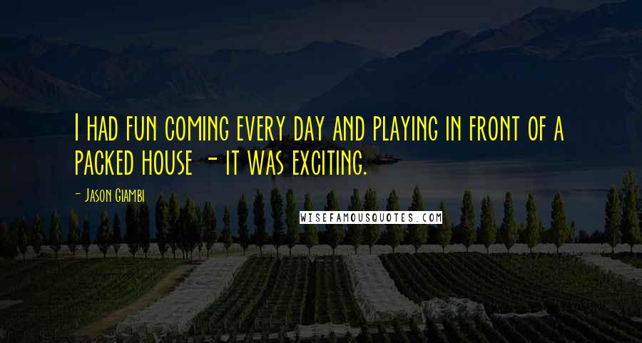 Jason Giambi Quotes: I had fun coming every day and playing in front of a packed house - it was exciting.