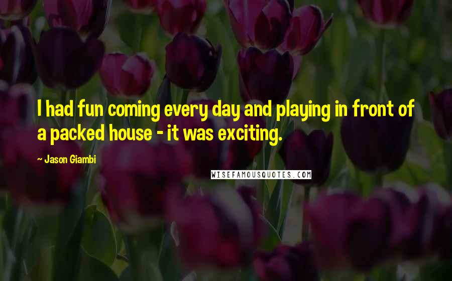 Jason Giambi Quotes: I had fun coming every day and playing in front of a packed house - it was exciting.