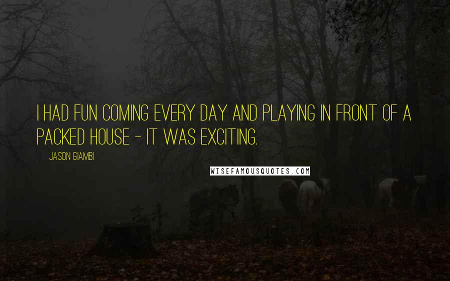 Jason Giambi Quotes: I had fun coming every day and playing in front of a packed house - it was exciting.