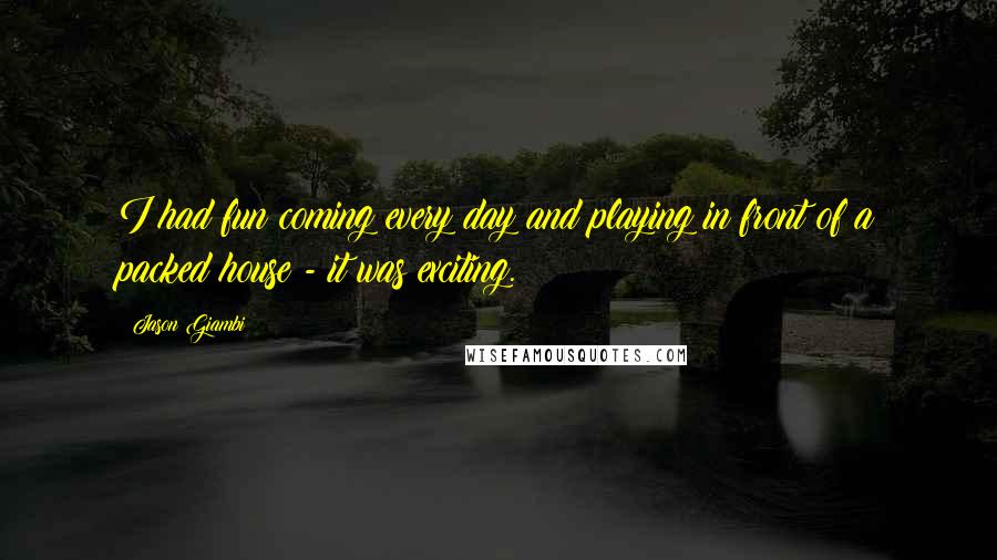 Jason Giambi Quotes: I had fun coming every day and playing in front of a packed house - it was exciting.
