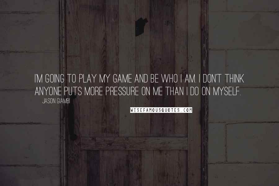 Jason Giambi Quotes: I'm going to play my game and be who I am. I don't think anyone puts more pressure on me than I do on myself.