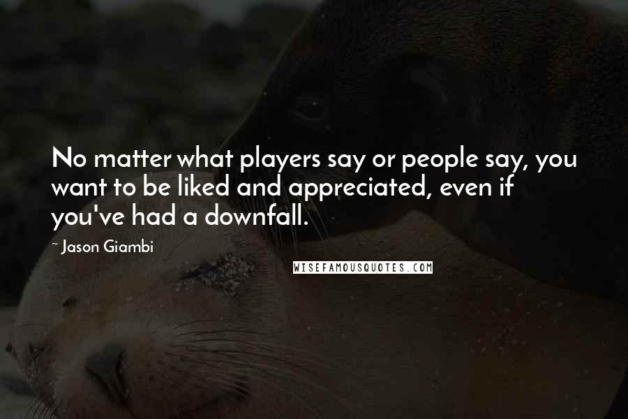 Jason Giambi Quotes: No matter what players say or people say, you want to be liked and appreciated, even if you've had a downfall.