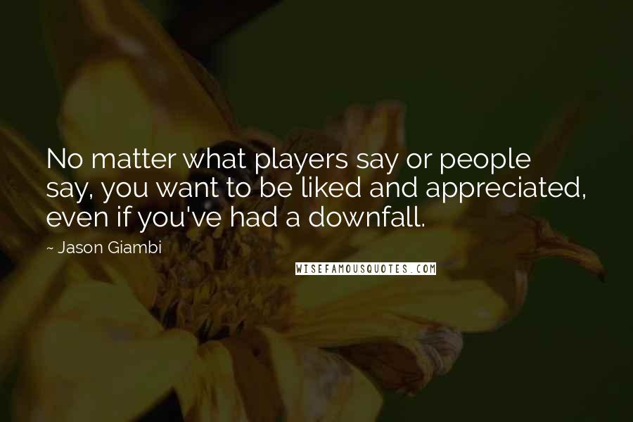 Jason Giambi Quotes: No matter what players say or people say, you want to be liked and appreciated, even if you've had a downfall.