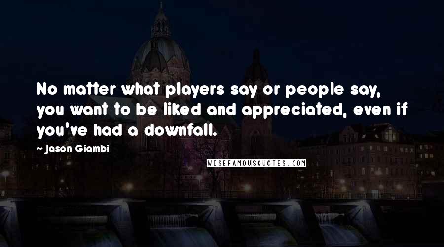 Jason Giambi Quotes: No matter what players say or people say, you want to be liked and appreciated, even if you've had a downfall.