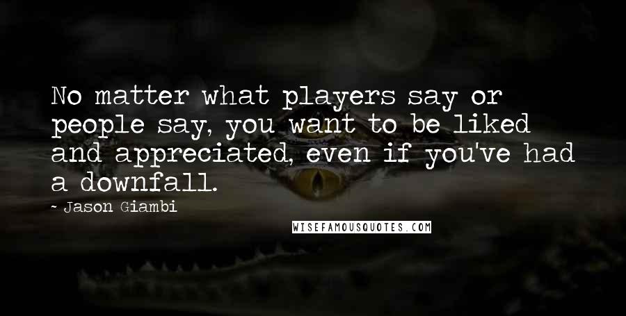 Jason Giambi Quotes: No matter what players say or people say, you want to be liked and appreciated, even if you've had a downfall.