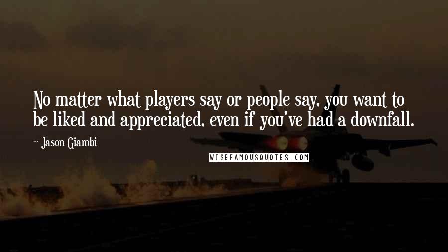 Jason Giambi Quotes: No matter what players say or people say, you want to be liked and appreciated, even if you've had a downfall.