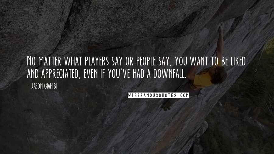 Jason Giambi Quotes: No matter what players say or people say, you want to be liked and appreciated, even if you've had a downfall.