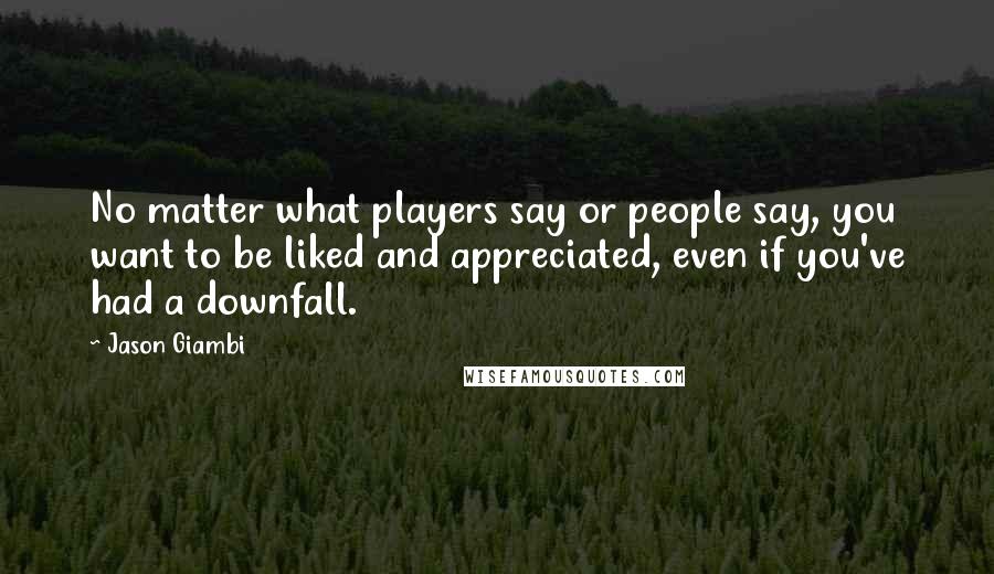 Jason Giambi Quotes: No matter what players say or people say, you want to be liked and appreciated, even if you've had a downfall.