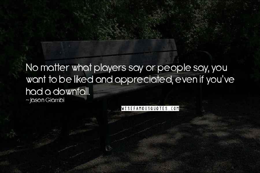 Jason Giambi Quotes: No matter what players say or people say, you want to be liked and appreciated, even if you've had a downfall.